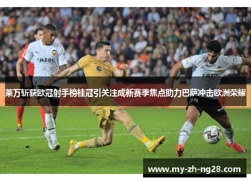 莱万斩获欧冠射手榜桂冠引关注成新赛季焦点助力巴萨冲击欧洲荣耀 莱万斩获欧冠射手榜桂冠引关注成新赛季焦点助力巴萨冲击欧洲荣耀