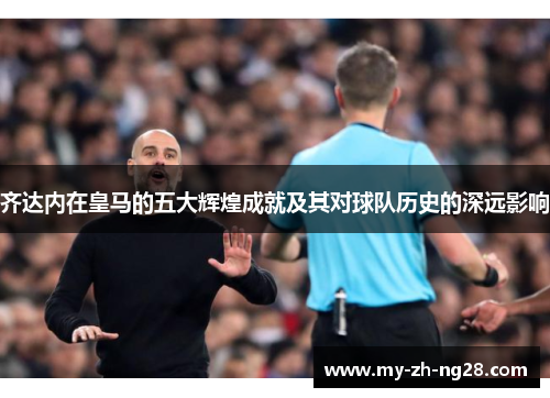 齐达内在皇马的五大辉煌成就及其对球队历史的深远影响 齐达内在皇马的五大辉煌成就及其对球队历史的深远影响