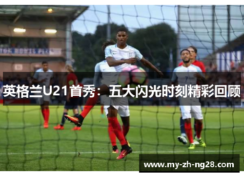 英格兰U21首秀：五大闪光时刻精彩回顾