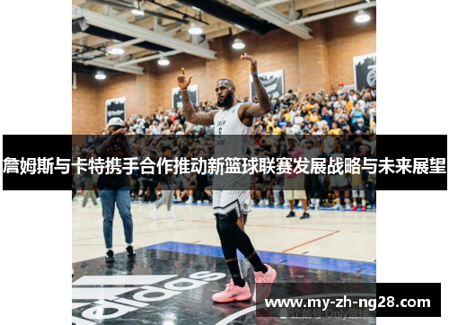 詹姆斯与卡特携手合作推动新篮球联赛发展战略与未来展望 詹姆斯与卡特携手合作推动新篮球联赛发展战略与未来展望